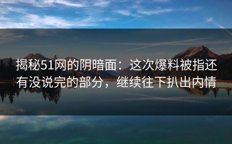 揭秘51网的阴暗面：这次爆料被指还有没说完的部分，继续往下扒出内情