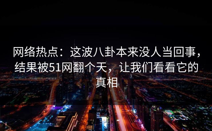 网络热点：这波八卦本来没人当回事，结果被51网翻个天，让我们看看它的真相