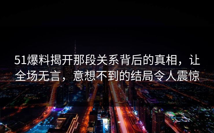 51爆料揭开那段关系背后的真相，让全场无言，意想不到的结局令人震惊