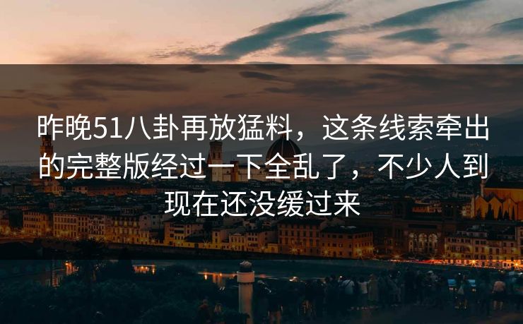 昨晚51八卦再放猛料,这条线索牵出的完整版经过一下全乱了,不少人到现在还没缓过来 昨晚51八卦再放猛料,这条线索牵出的完整版经过一下全乱了,不少人到现在还没缓过来