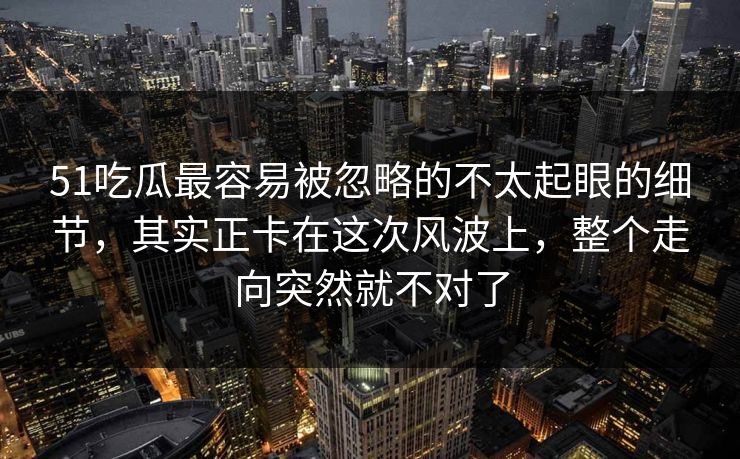 51吃瓜最容易被忽略的不太起眼的细节,其实正卡在这次风波上,整个走向突然就不对了