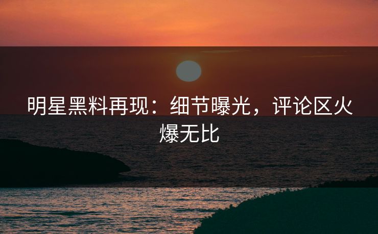 明星黑料再现:细节曝光,评论区火爆无比