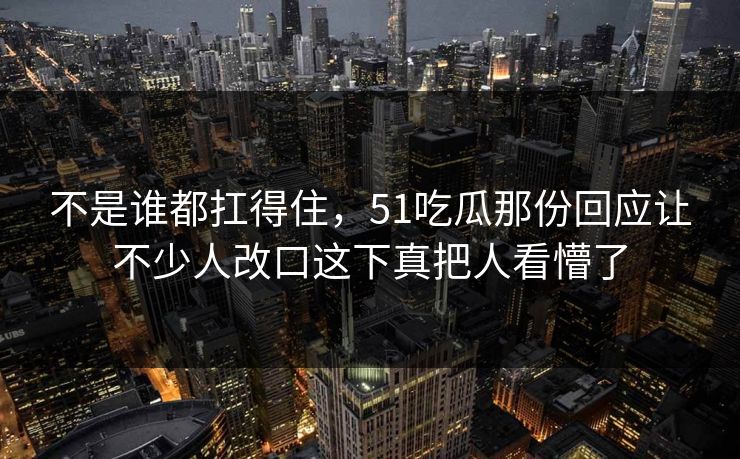 不是谁都扛得住,51吃瓜那份回应让不少人改口这下真把人看懵了