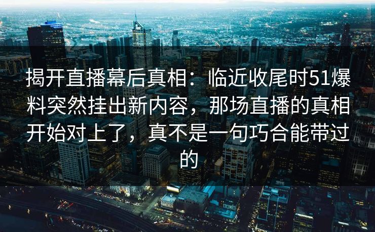 揭开直播幕后真相：临近收尾时51爆料突然挂出新内容，那场直播的真相开始对上了，真不是一句巧合能带过的