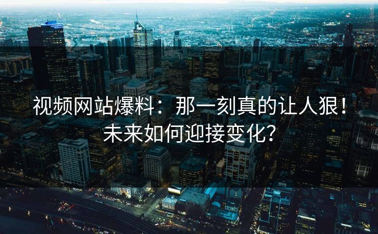 视频网站爆料:那一刻真的让人狠!未来如何迎接变化?