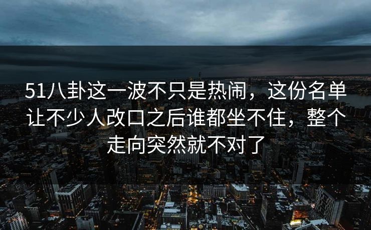 51八卦这一波不只是热闹，这份名单让不少人改口之后谁都坐不住，整个走向突然就不对了