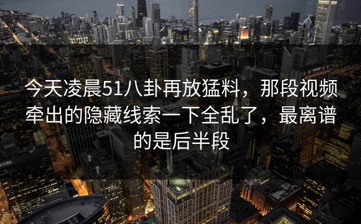 今天凌晨51八卦再放猛料,那段视频牵出的隐藏线索一下全乱了,最离谱的是后半段