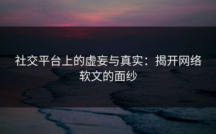 社交平台上的虚妄与真实:揭开网络软文的面纱