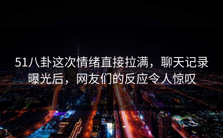 51八卦这次情绪直接拉满，聊天记录曝光后，网友们的反应令人惊叹