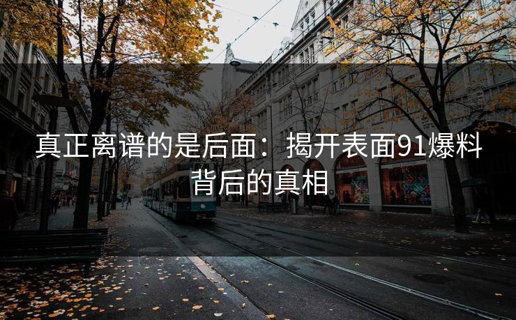 真正离谱的是后面：揭开表面91爆料背后的真相
