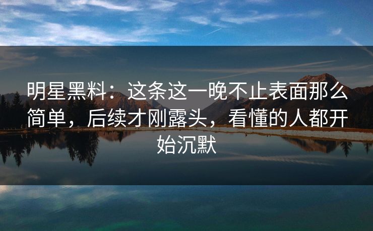 明星黑料：这条这一晚不止表面那么简单，后续才刚露头，看懂的人都开始沉默