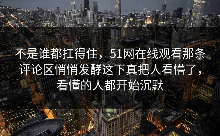 不是谁都扛得住，51网在线观看那条评论区悄悄发酵这下真把人看懵了，看懂的人都开始沉默