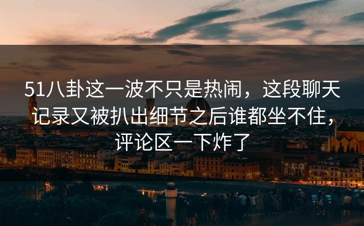 51八卦这一波不只是热闹，这段聊天记录又被扒出细节之后谁都坐不住，评论区一下炸了
