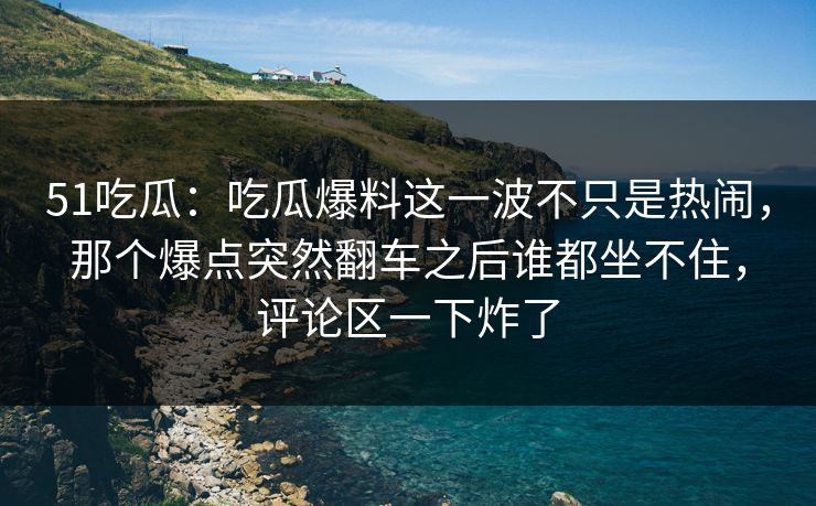 51吃瓜:吃瓜爆料这一波不只是热闹,那个爆点突然翻车之后谁都坐不住,评论区一下炸了