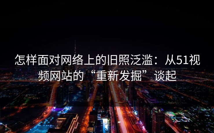 怎样面对网络上的旧照泛滥：从51视频网站的“重新发掘”谈起