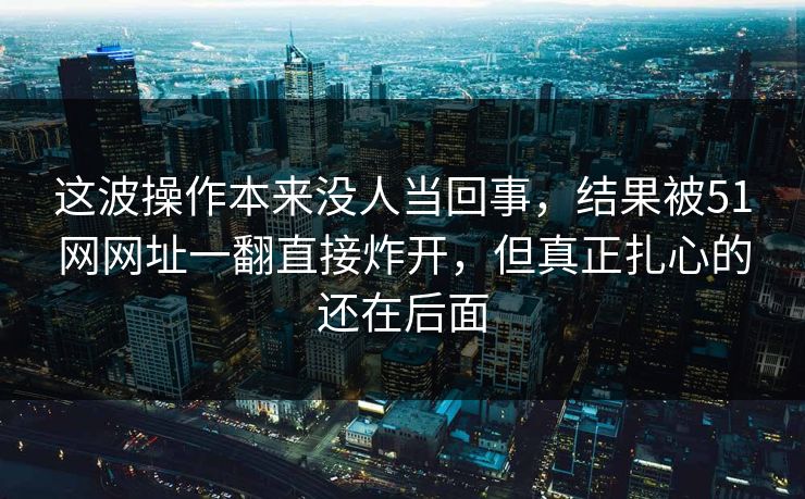 这波操作本来没人当回事,结果被51网网址一翻直接炸开,但真正扎心的还在后面